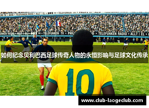 如何纪念贝利巴西足球传奇人物的永恒影响与足球文化传承 如何纪念贝利巴西足球传奇人物的永恒影响与足球文化传承