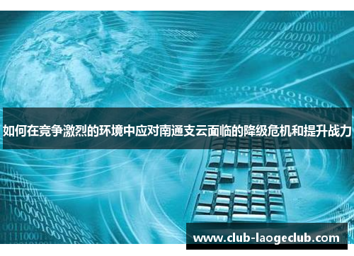 如何在竞争激烈的环境中应对南通支云面临的降级危机和提升战力 如何在竞争激烈的环境中应对南通支云面临的降级危机和提升战力