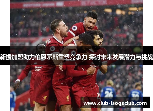 新援加盟助力伯恩茅斯重塑竞争力 探讨未来发展潜力与挑战 新援加盟助力伯恩茅斯重塑竞争力 探讨未来发展潜力与挑战