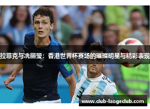 拉菲克与冼丽莹：香港世界杯赛场的璀璨明星与精彩表现