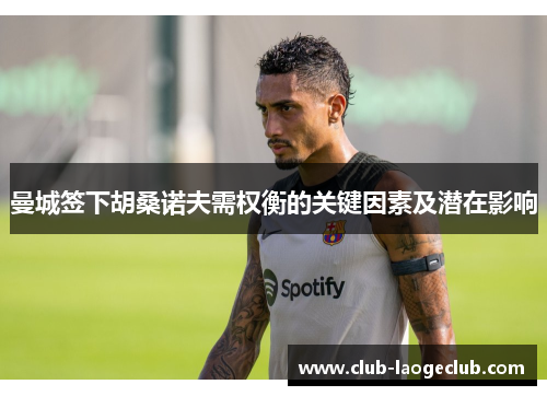 曼城签下胡桑诺夫需权衡的关键因素及潜在影响 曼城签下胡桑诺夫需权衡的关键因素及潜在影响