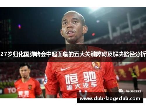 27岁归化国脚转会中超面临的五大关键障碍及解决路径分析 27岁归化国脚转会中超面临的五大关键障碍及解决路径分析