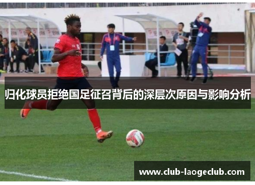 归化球员拒绝国足征召背后的深层次原因与影响分析