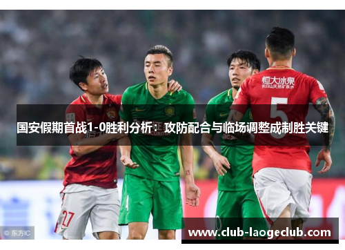 国安假期首战1-0胜利分析:攻防配合与临场调整成制胜关键 国安假期首战1-0胜利分析:攻防配合与临场调整成制胜关键