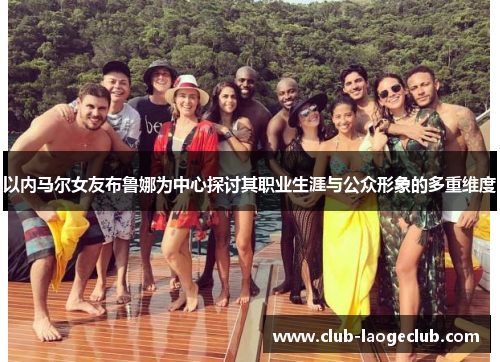 以内马尔女友布鲁娜为中心探讨其职业生涯与公众形象的多重维度 以内马尔女友布鲁娜为中心探讨其职业生涯与公众形象的多重维度