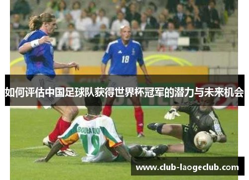 如何评估中国足球队获得世界杯冠军的潜力与未来机会