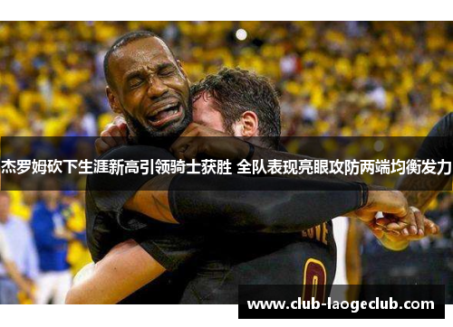 杰罗姆砍下生涯新高引领骑士获胜 全队表现亮眼攻防两端均衡发力 杰罗姆砍下生涯新高引领骑士获胜 全队表现亮眼攻防两端均衡发力