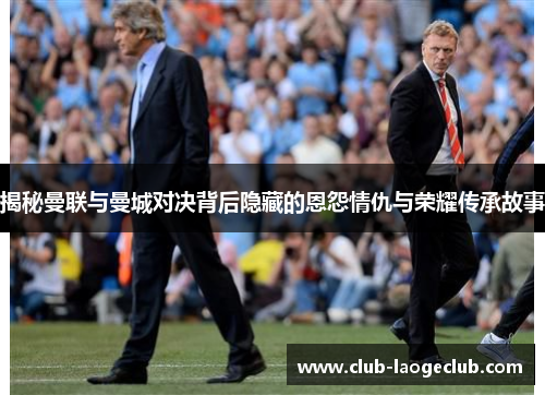 揭秘曼联与曼城对决背后隐藏的恩怨情仇与荣耀传承故事