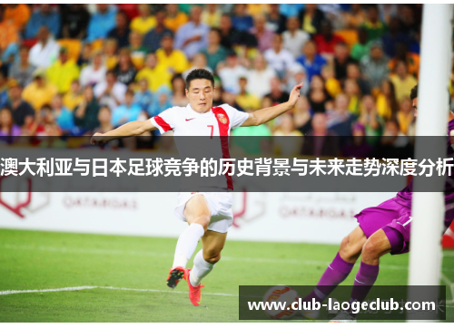 澳大利亚与日本足球竞争的历史背景与未来走势深度分析 澳大利亚与日本足球竞争的历史背景与未来走势深度分析