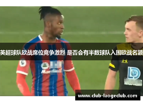 英超球队欧战席位竞争激烈 是否会有半数球队入围欧战名额 英超球队欧战席位竞争激烈 是否会有半数球队入围欧战名额