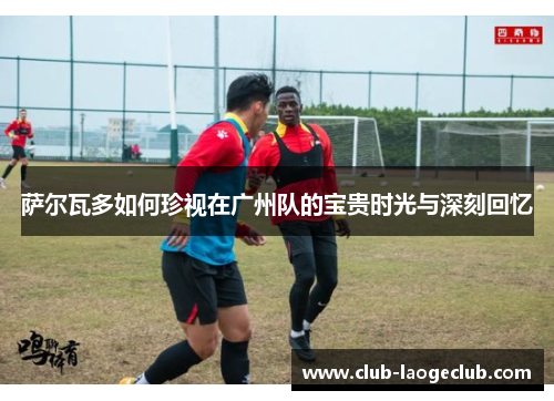 萨尔瓦多如何珍视在广州队的宝贵时光与深刻回忆