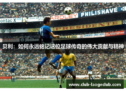 贝利:如何永远铭记这位足球传奇的伟大贡献与精神 贝利:如何永远铭记这位足球传奇的伟大贡献与精神