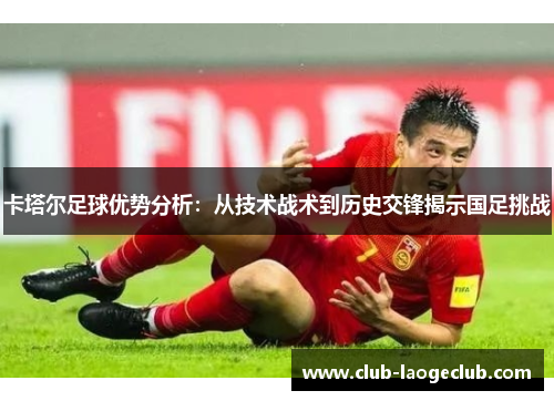 卡塔尔足球优势分析:从技术战术到历史交锋揭示国足挑战 卡塔尔足球优势分析:从技术战术到历史交锋揭示国足挑战