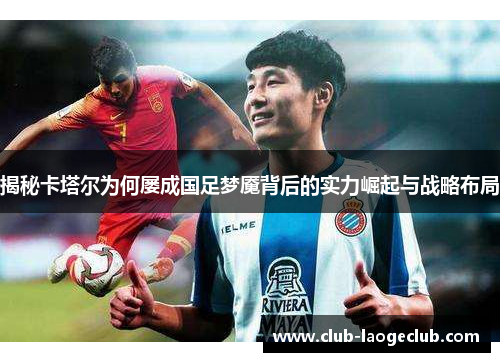 揭秘卡塔尔为何屡成国足梦魇背后的实力崛起与战略布局 揭秘卡塔尔为何屡成国足梦魇背后的实力崛起与战略布局