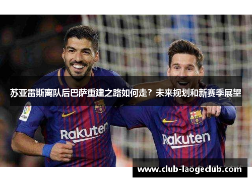苏亚雷斯离队后巴萨重建之路如何走？未来规划和新赛季展望