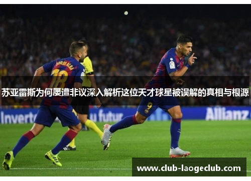 苏亚雷斯为何屡遭非议深入解析这位天才球星被误解的真相与根源 苏亚雷斯为何屡遭非议深入解析这位天才球星被误解的真相与根源