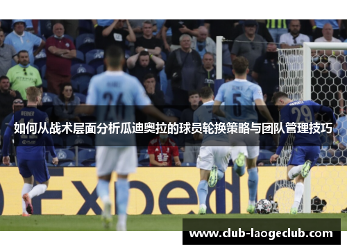 如何从战术层面分析瓜迪奥拉的球员轮换策略与团队管理技巧 如何从战术层面分析瓜迪奥拉的球员轮换策略与团队管理技巧