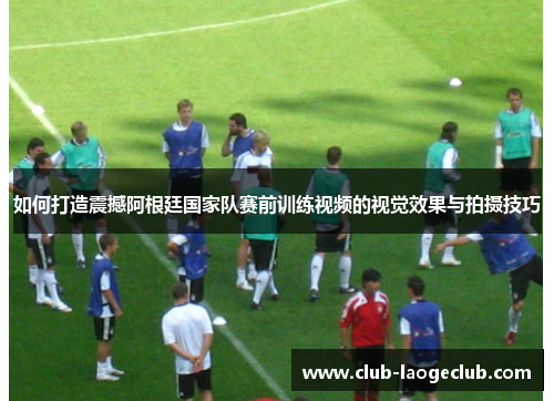 如何打造震撼阿根廷国家队赛前训练视频的视觉效果与拍摄技巧 如何打造震撼阿根廷国家队赛前训练视频的视觉效果与拍摄技巧