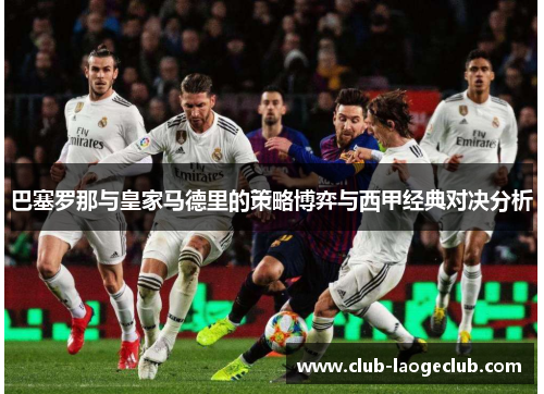 巴塞罗那与皇家马德里的策略博弈与西甲经典对决分析