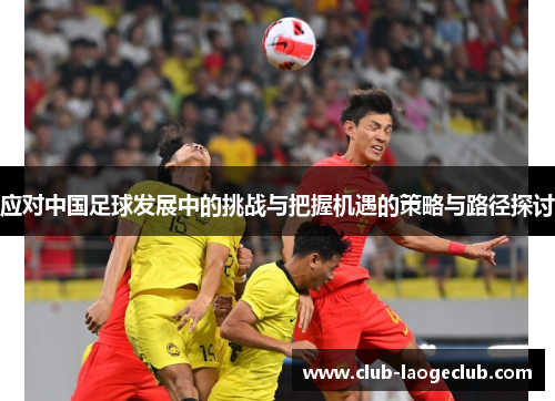 应对中国足球发展中的挑战与把握机遇的策略与路径探讨 应对中国足球发展中的挑战与把握机遇的策略与路径探讨