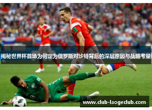 揭秘世界杯首场为何定为俄罗斯对沙特背后的深层原因与战略考量 揭秘世界杯首场为何定为俄罗斯对沙特背后的深层原因与战略考量