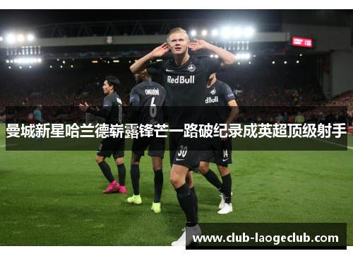 曼城新星哈兰德崭露锋芒一路破纪录成英超顶级射手 曼城新星哈兰德崭露锋芒一路破纪录成英超顶级射手
