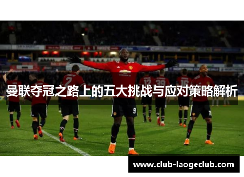 曼联夺冠之路上的五大挑战与应对策略解析 曼联夺冠之路上的五大挑战与应对策略解析