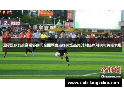 国际足球友谊赛精彩瞬间全回顾盘点绿茵场高光时刻经典对决与英雄表现
