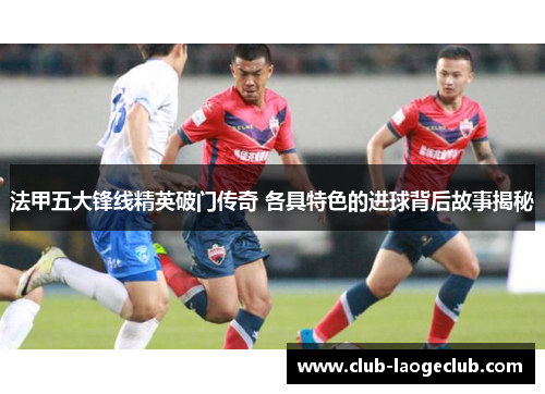 法甲五大锋线精英破门传奇 各具特色的进球背后故事揭秘