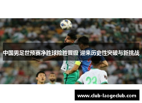 中国男足世预赛净胜球险胜晋级 迎来历史性突破与新挑战