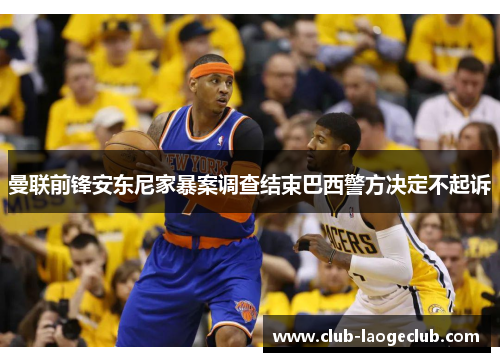 曼联前锋安东尼家暴案调查结束巴西警方决定不起诉 曼联前锋安东尼家暴案调查结束巴西警方决定不起诉