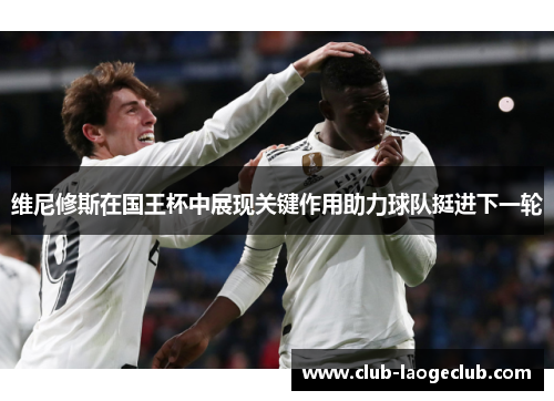 维尼修斯在国王杯中展现关键作用助力球队挺进下一轮