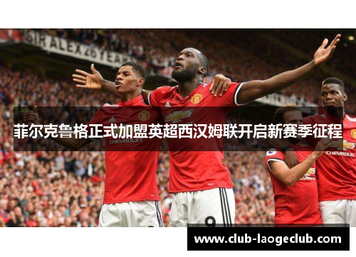 菲尔克鲁格正式加盟英超西汉姆联开启新赛季征程